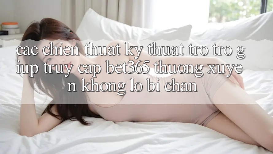 Các chiến thuật kỹ thuật trợ trợ giúp truy cập bet365 thường xuyên, không lo bị chặn Các chiến thuật kỹ thuật trợ trợ giúp truy cập bet365 thường xuyên, không lo bị chặn