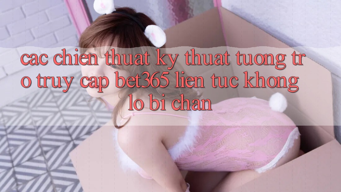 Các chiến thuật kỹ thuật tương trợ truy cập bet365 liên tục, không lo bị chặn Các chiến thuật kỹ thuật tương trợ truy cập bet365 liên tục, không lo bị chặn
