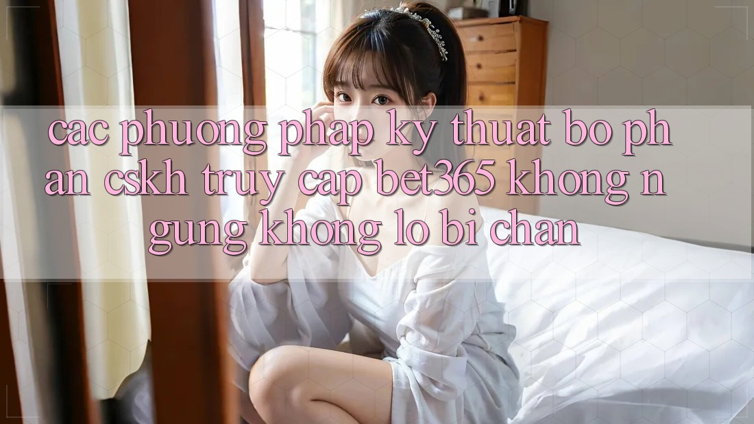 Các phương pháp kỹ thuật bộ phận CSKH truy cập bet365 không ngừng, không lo bị chặn Các phương pháp kỹ thuật bộ phận CSKH truy cập bet365 không ngừng, không lo bị chặn