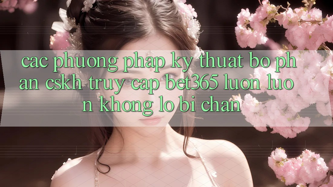 Các phương pháp kỹ thuật bộ phận CSKH truy cập bet365 luôn luôn, không lo bị chặn Các phương pháp kỹ thuật bộ phận CSKH truy cập bet365 luôn luôn, không lo bị chặn