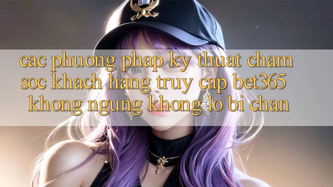Các phương pháp kỹ thuật chăm sóc khách hàng truy cập bet365 không ngừng, không lo bị chặn Các phương pháp kỹ thuật chăm sóc khách hàng truy cập bet365 không ngừng, không lo bị chặn