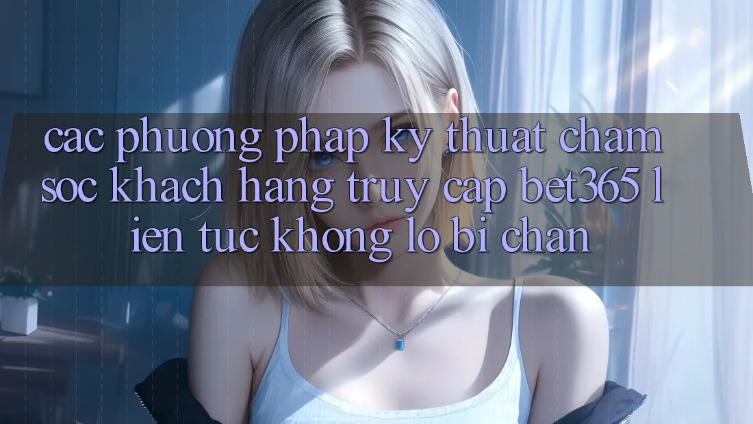 Các phương pháp kỹ thuật chăm sóc khách hàng truy cập bet365 liên tục, không lo bị chặn