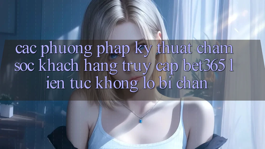 Các phương pháp kỹ thuật chăm sóc khách hàng truy cập bet365 liên tục, không lo bị chặn Các phương pháp kỹ thuật chăm sóc khách hàng truy cập bet365 liên tục, không lo bị chặn