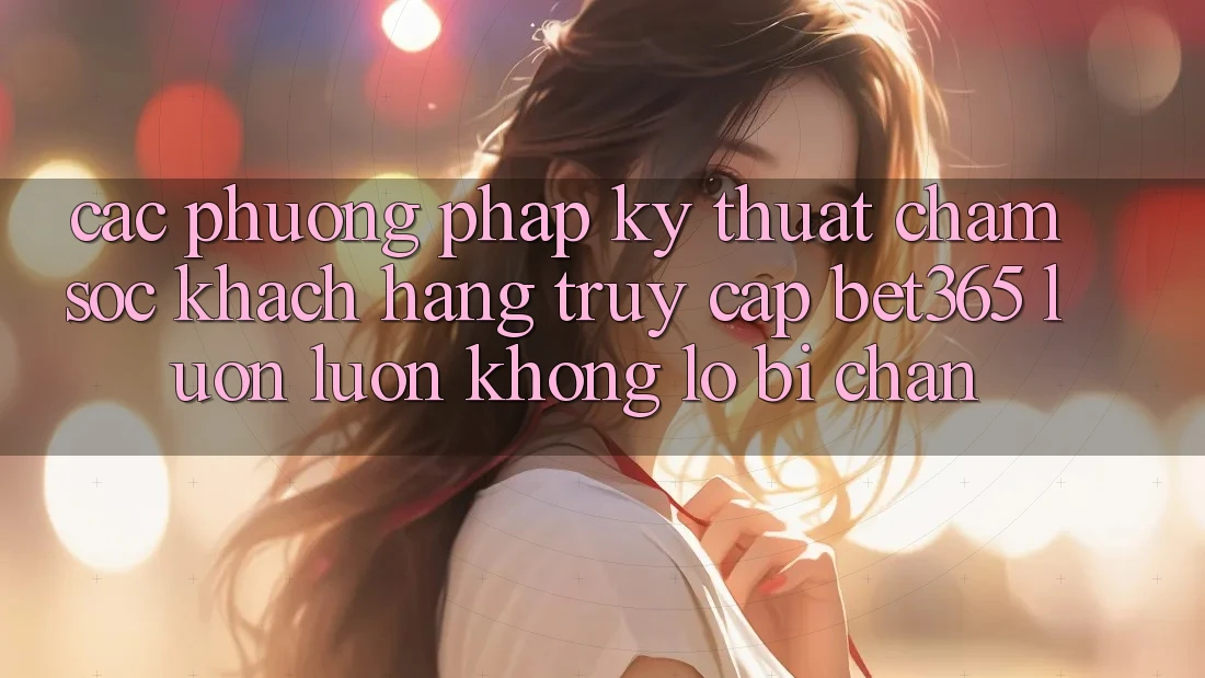 Các phương pháp kỹ thuật chăm sóc khách hàng truy cập bet365 luôn luôn, không lo bị chặn