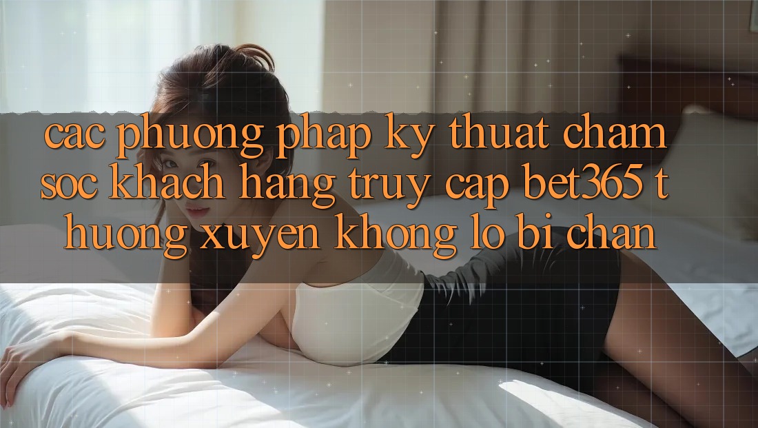 Các phương pháp kỹ thuật chăm sóc khách hàng truy cập bet365 thường xuyên, không lo bị chặn Các phương pháp kỹ thuật chăm sóc khách hàng truy cập bet365 thường xuyên, không lo bị chặn