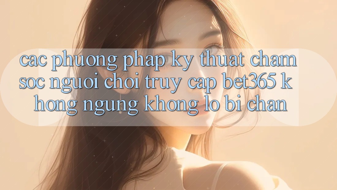 Các phương pháp kỹ thuật chăm sóc người chơi truy cập bet365 không ngừng, không lo bị chặn Các phương pháp kỹ thuật chăm sóc người chơi truy cập bet365 không ngừng, không lo bị chặn