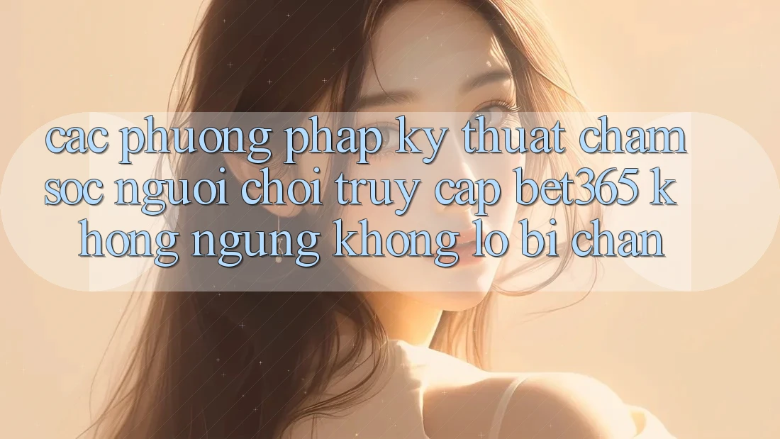 Các phương pháp kỹ thuật chăm sóc người chơi truy cập bet365 không ngừng, không lo bị chặn