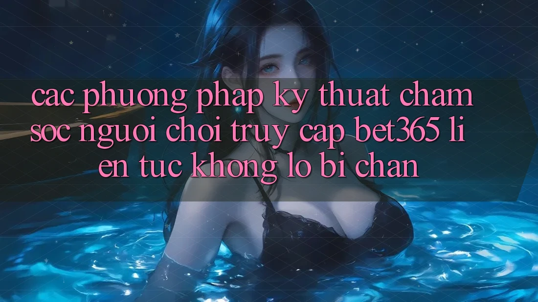 Các phương pháp kỹ thuật chăm sóc người chơi truy cập bet365 liên tục, không lo bị chặn Các phương pháp kỹ thuật chăm sóc người chơi truy cập bet365 liên tục, không lo bị chặn
