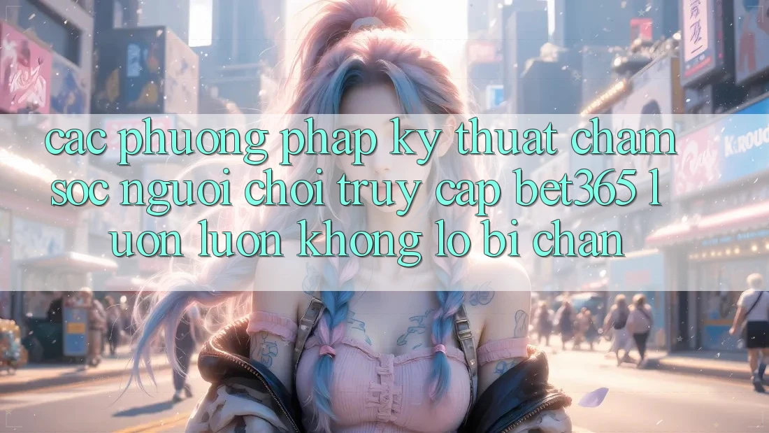 Các phương pháp kỹ thuật chăm sóc người chơi truy cập bet365 luôn luôn, không lo bị chặn Các phương pháp kỹ thuật chăm sóc người chơi truy cập bet365 luôn luôn, không lo bị chặn