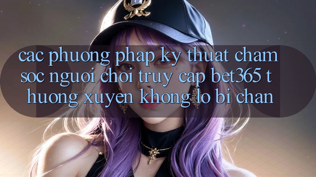 Các phương pháp kỹ thuật chăm sóc người chơi truy cập bet365 thường xuyên, không lo bị chặn Các phương pháp kỹ thuật chăm sóc người chơi truy cập bet365 thường xuyên, không lo bị chặn