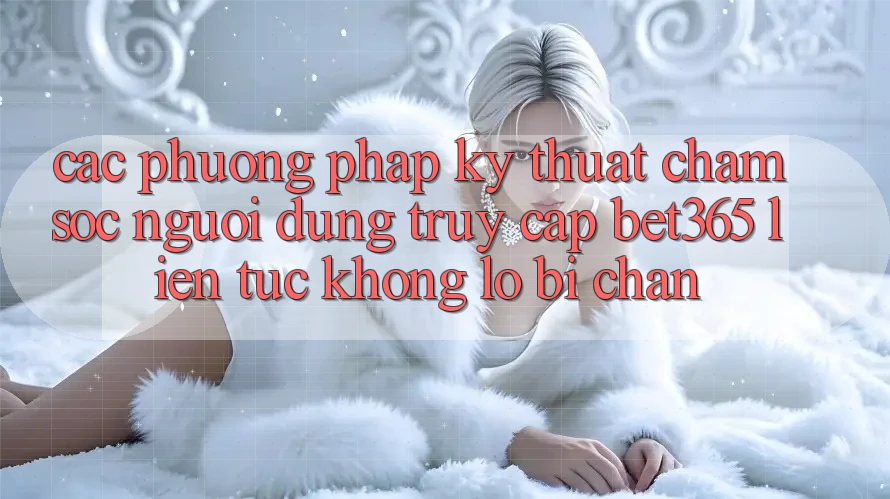 Các phương pháp kỹ thuật chăm sóc người dùng truy cập bet365 liên tục, không lo bị chặn Các phương pháp kỹ thuật chăm sóc người dùng truy cập bet365 liên tục, không lo bị chặn