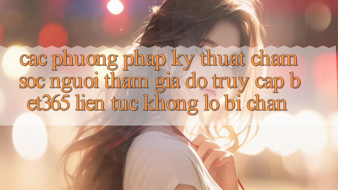 Các phương pháp kỹ thuật chăm sóc người tham gia đỡ truy cập bet365 liên tục, không lo bị chặn Các phương pháp kỹ thuật chăm sóc người tham gia đỡ truy cập bet365 liên tục, không lo bị chặn