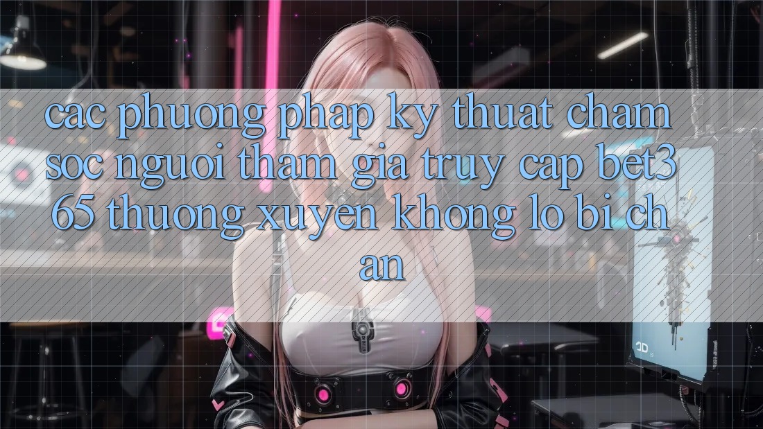 Các phương pháp kỹ thuật chăm sóc người tham gia truy cập bet365 thường xuyên, không lo bị chặn
