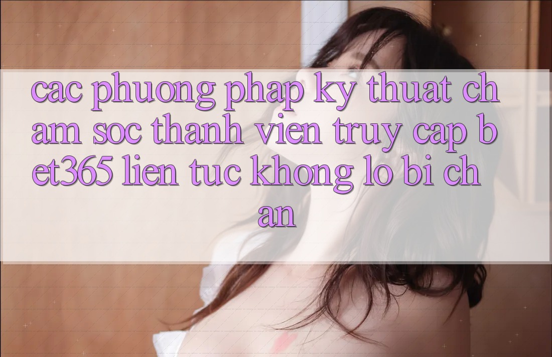 Các phương pháp kỹ thuật chăm sóc thành viên truy cập bet365 liên tục, không lo bị chặn Các phương pháp kỹ thuật chăm sóc thành viên truy cập bet365 liên tục, không lo bị chặn