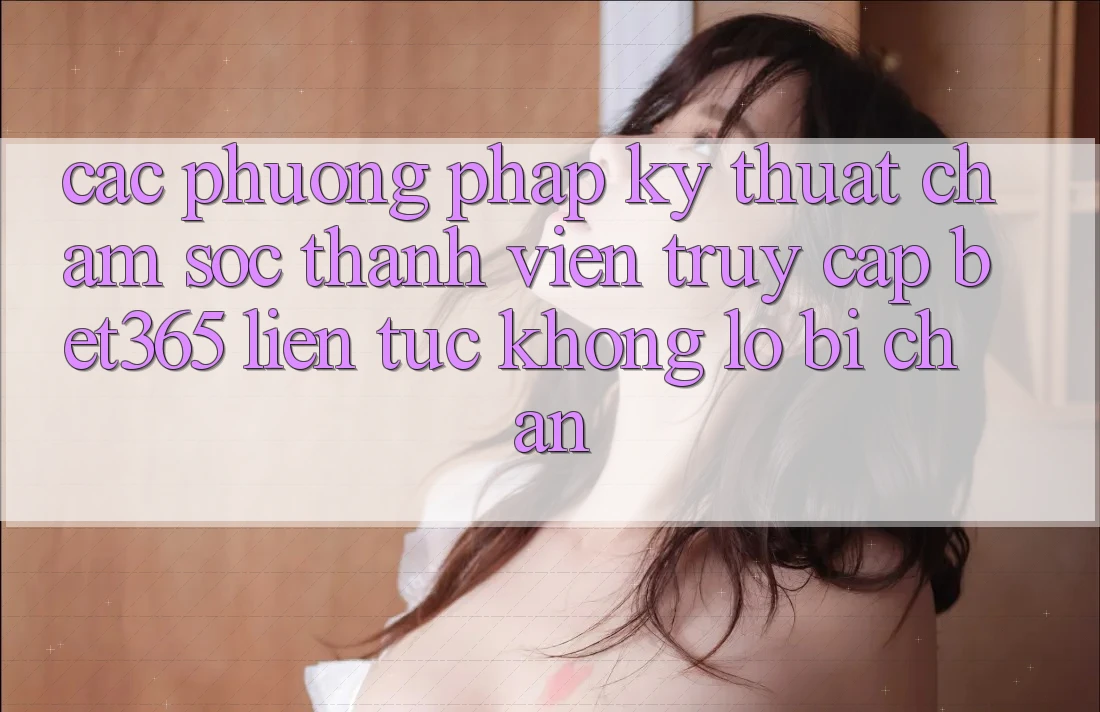 Các phương pháp kỹ thuật chăm sóc thành viên truy cập bet365 liên tục, không lo bị chặn