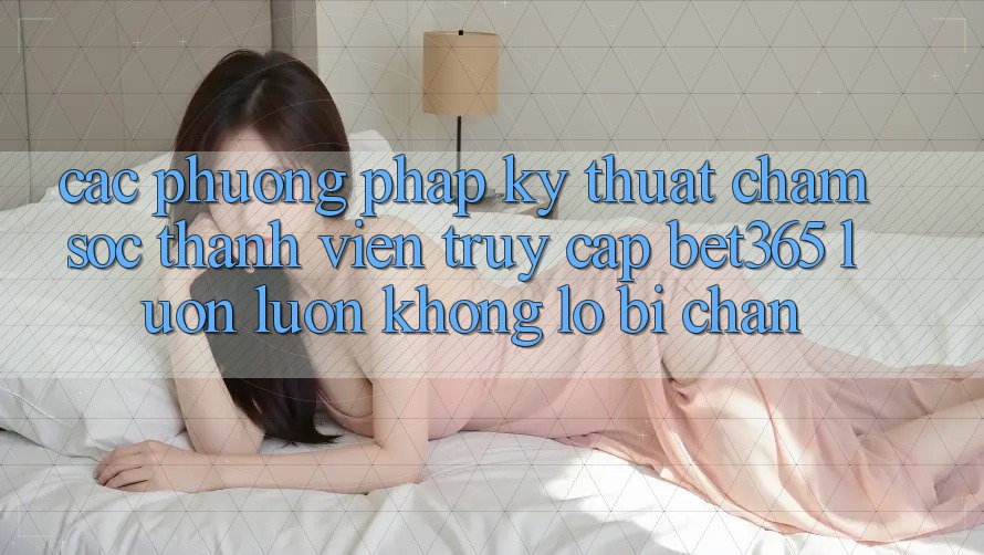 Các phương pháp kỹ thuật chăm sóc thành viên truy cập bet365 luôn luôn, không lo bị chặn Các phương pháp kỹ thuật chăm sóc thành viên truy cập bet365 luôn luôn, không lo bị chặn