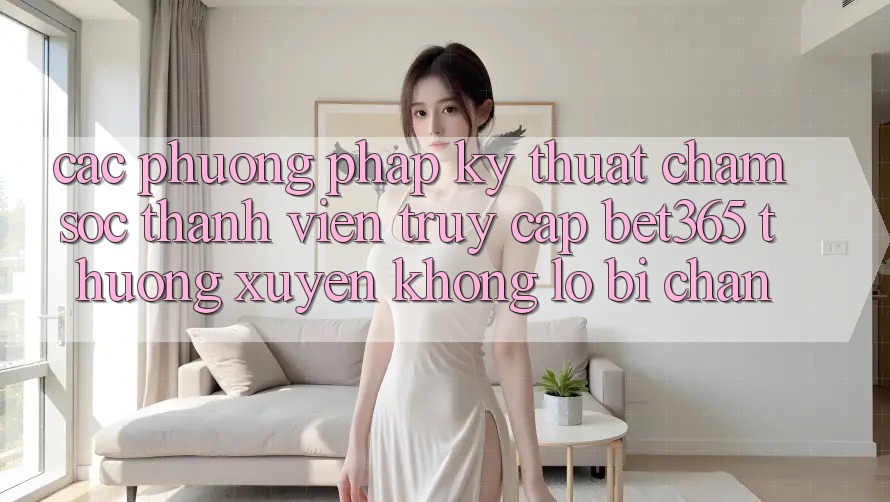 Các phương pháp kỹ thuật chăm sóc thành viên truy cập bet365 thường xuyên, không lo bị chặn Các phương pháp kỹ thuật chăm sóc thành viên truy cập bet365 thường xuyên, không lo bị chặn