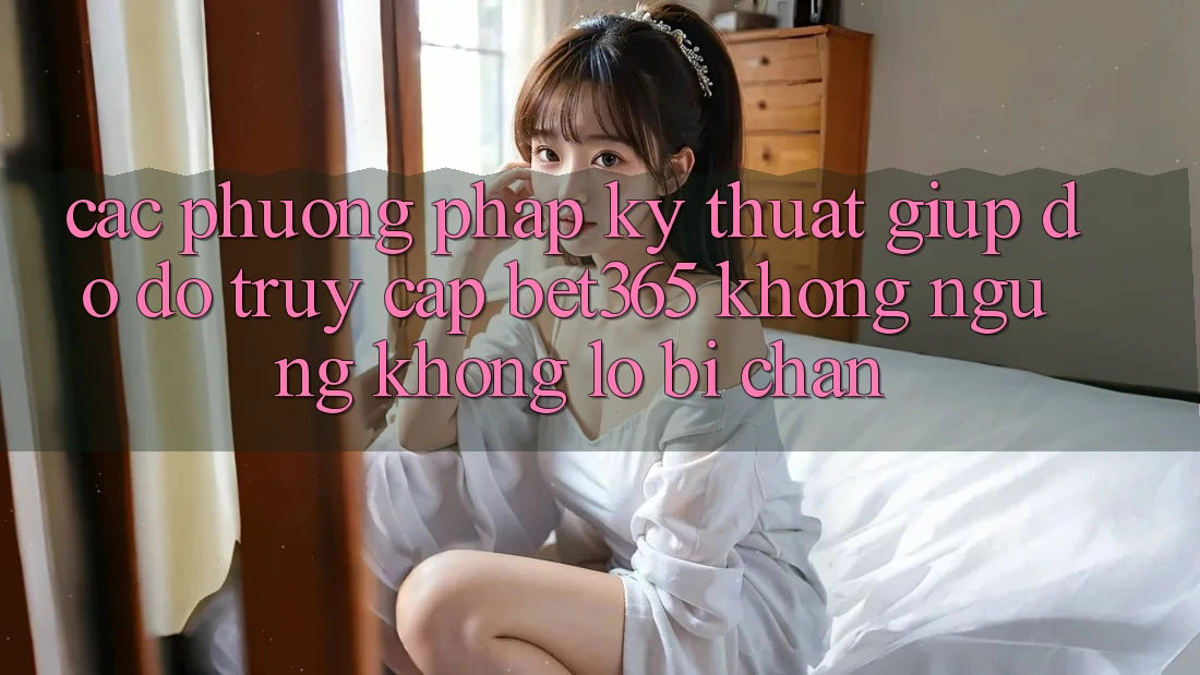 Các phương pháp kỹ thuật giúp đỡ đỡ truy cập bet365 không ngừng, không lo bị chặn Các phương pháp kỹ thuật giúp đỡ đỡ truy cập bet365 không ngừng, không lo bị chặn