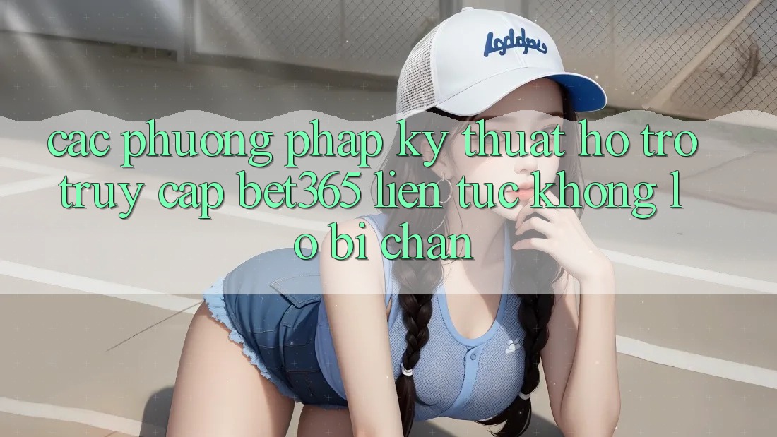 Các phương pháp kỹ thuật hỗ trợ truy cập bet365 liên tục, không lo bị chặn