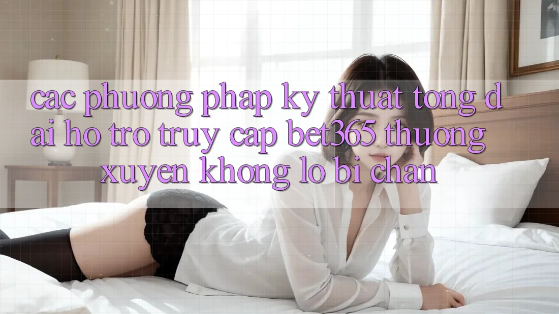 Các phương pháp kỹ thuật tổng đài hỗ trợ truy cập bet365 thường xuyên, không lo bị chặn