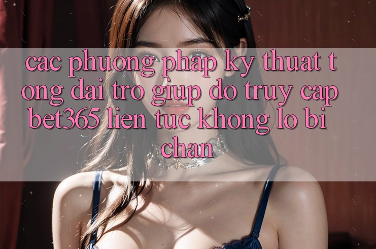 Các phương pháp kỹ thuật tổng đài trợ giúp đỡ truy cập bet365 liên tục, không lo bị chặn