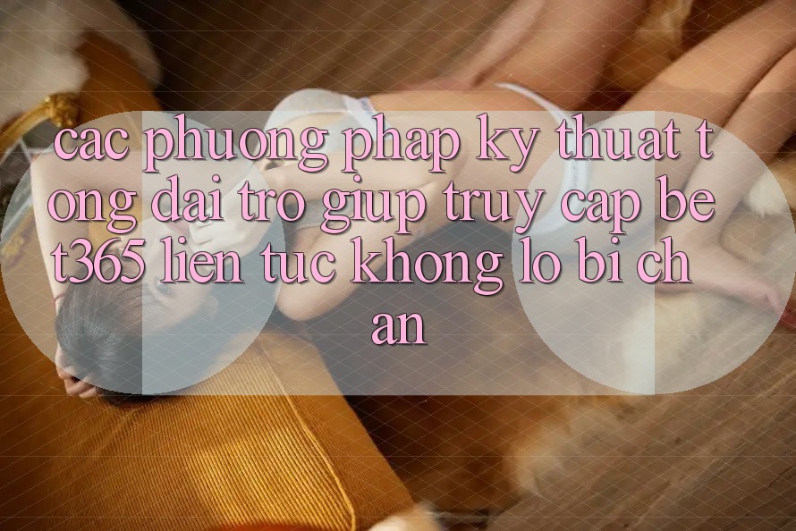 Các phương pháp kỹ thuật tổng đài trợ giúp truy cập bet365 liên tục, không lo bị chặn