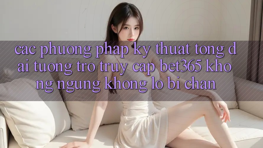 Các phương pháp kỹ thuật tổng đài tương trợ truy cập bet365 không ngừng, không lo bị chặn Các phương pháp kỹ thuật tổng đài tương trợ truy cập bet365 không ngừng, không lo bị chặn