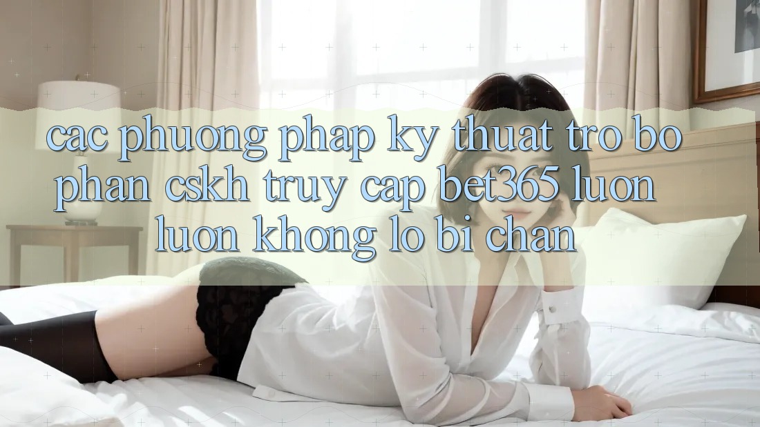 Các phương pháp kỹ thuật trợ bộ phận CSKH truy cập bet365 luôn luôn, không lo bị chặn