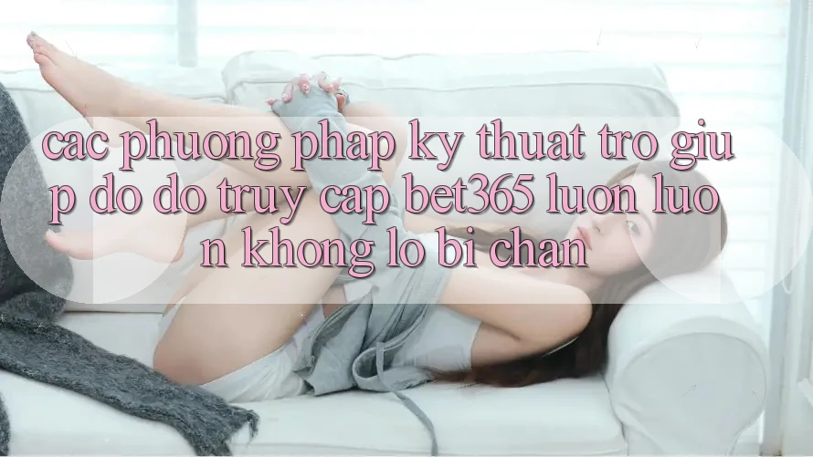 Các phương pháp kỹ thuật trợ giúp đỡ đỡ truy cập bet365 luôn luôn, không lo bị chặn