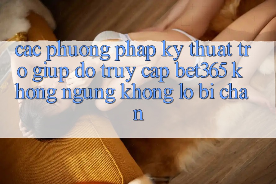 Các phương pháp kỹ thuật trợ giúp đỡ truy cập bet365 không ngừng, không lo bị chặn Các phương pháp kỹ thuật trợ giúp đỡ truy cập bet365 không ngừng, không lo bị chặn