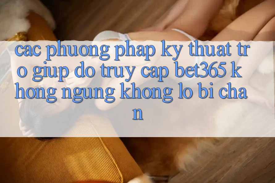 Các phương pháp kỹ thuật trợ giúp đỡ truy cập bet365 không ngừng, không lo bị chặn Các phương pháp kỹ thuật trợ giúp đỡ truy cập bet365 không ngừng, không lo bị chặn
