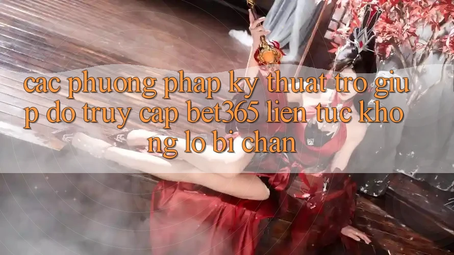 Các phương pháp kỹ thuật trợ giúp đỡ truy cập bet365 liên tục, không lo bị chặn