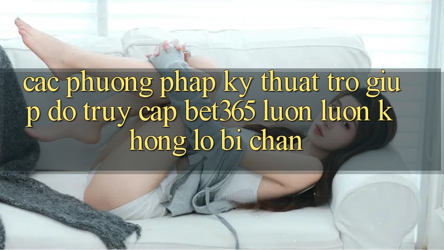 Các phương pháp kỹ thuật trợ giúp đỡ truy cập bet365 luôn luôn, không lo bị chặn Các phương pháp kỹ thuật trợ giúp đỡ truy cập bet365 luôn luôn, không lo bị chặn
