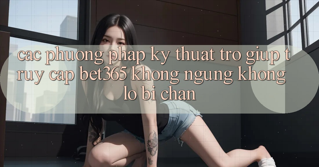 Các phương pháp kỹ thuật trợ giúp truy cập bet365 không ngừng, không lo bị chặn Các phương pháp kỹ thuật trợ giúp truy cập bet365 không ngừng, không lo bị chặn