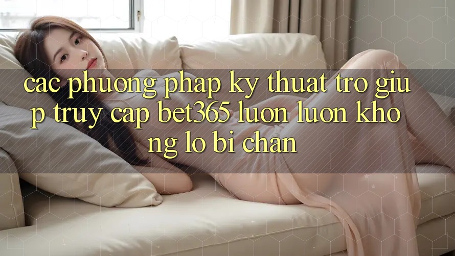 Các phương pháp kỹ thuật trợ giúp truy cập bet365 luôn luôn, không lo bị chặn