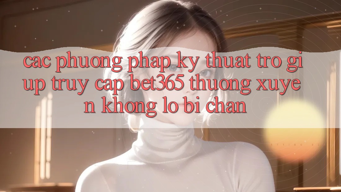 Các phương pháp kỹ thuật trợ giúp truy cập bet365 thường xuyên, không lo bị chặn