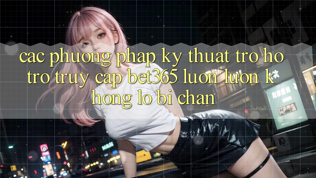Các phương pháp kỹ thuật trợ hỗ trợ truy cập bet365 luôn luôn, không lo bị chặn Các phương pháp kỹ thuật trợ hỗ trợ truy cập bet365 luôn luôn, không lo bị chặn