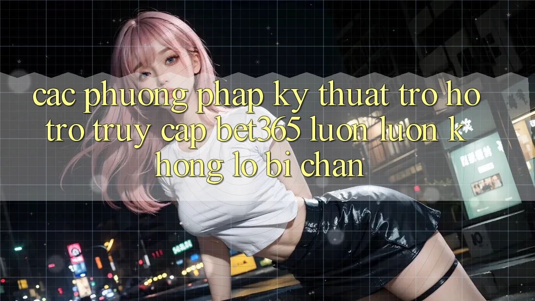 Các phương pháp kỹ thuật trợ hỗ trợ truy cập bet365 luôn luôn, không lo bị chặn