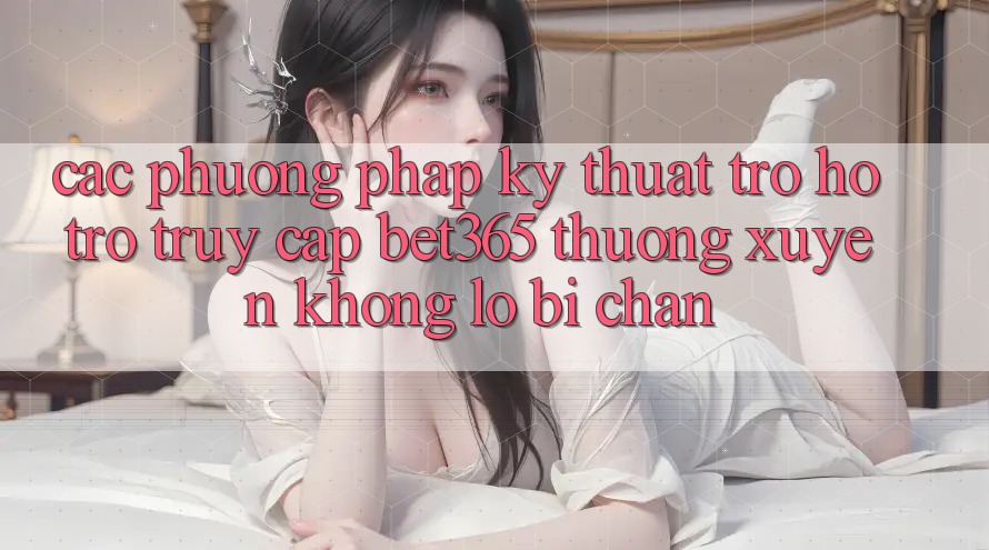 Các phương pháp kỹ thuật trợ hỗ trợ truy cập bet365 thường xuyên, không lo bị chặn