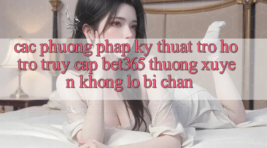 Các phương pháp kỹ thuật trợ hỗ trợ truy cập bet365 thường xuyên, không lo bị chặn Các phương pháp kỹ thuật trợ hỗ trợ truy cập bet365 thường xuyên, không lo bị chặn