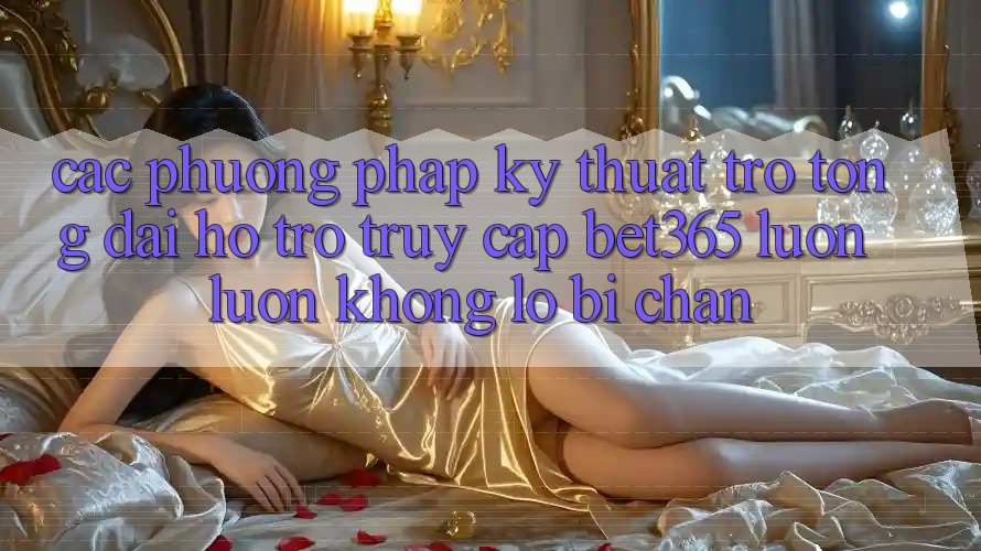 Các phương pháp kỹ thuật trợ tổng đài hỗ trợ truy cập bet365 luôn luôn, không lo bị chặn Các phương pháp kỹ thuật trợ tổng đài hỗ trợ truy cập bet365 luôn luôn, không lo bị chặn