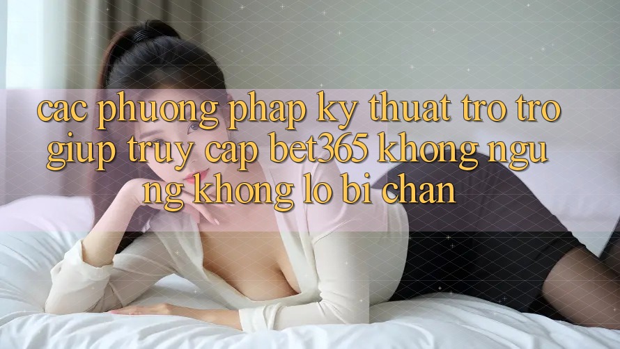 Các phương pháp kỹ thuật trợ trợ giúp truy cập bet365 không ngừng, không lo bị chặn Các phương pháp kỹ thuật trợ trợ giúp truy cập bet365 không ngừng, không lo bị chặn