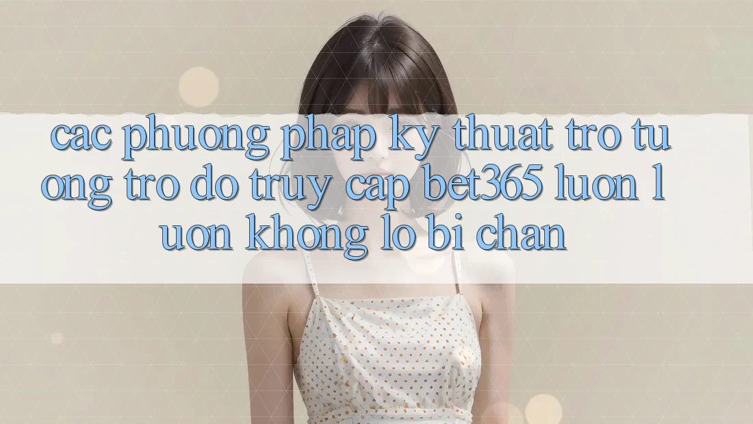 Các phương pháp kỹ thuật trợ tương trợ đỡ truy cập bet365 luôn luôn, không lo bị chặn Các phương pháp kỹ thuật trợ tương trợ đỡ truy cập bet365 luôn luôn, không lo bị chặn