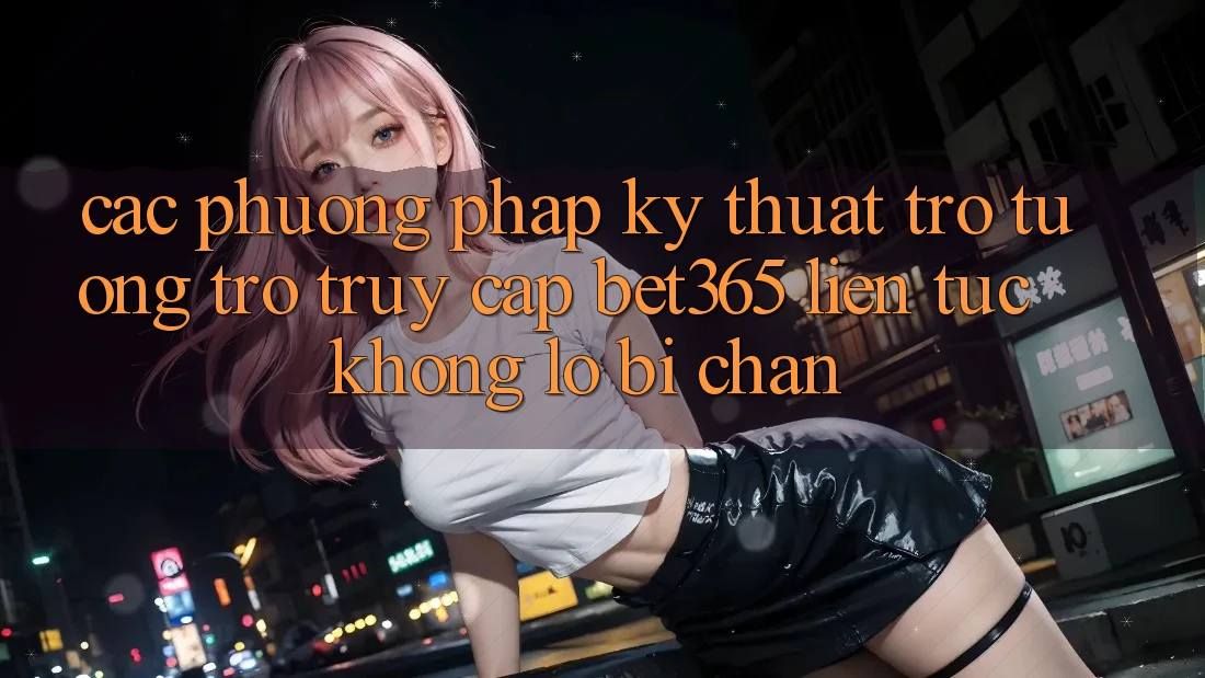 Các phương pháp kỹ thuật trợ tương trợ truy cập bet365 liên tục, không lo bị chặn Các phương pháp kỹ thuật trợ tương trợ truy cập bet365 liên tục, không lo bị chặn