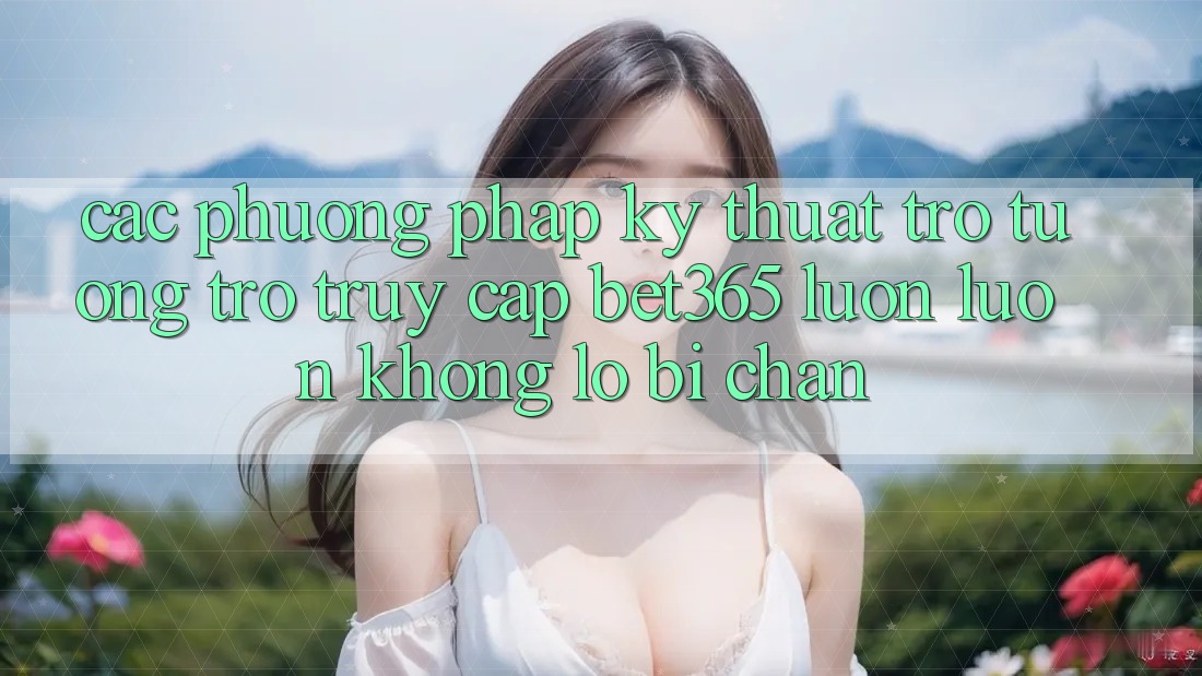 Các phương pháp kỹ thuật trợ tương trợ truy cập bet365 luôn luôn, không lo bị chặn Các phương pháp kỹ thuật trợ tương trợ truy cập bet365 luôn luôn, không lo bị chặn