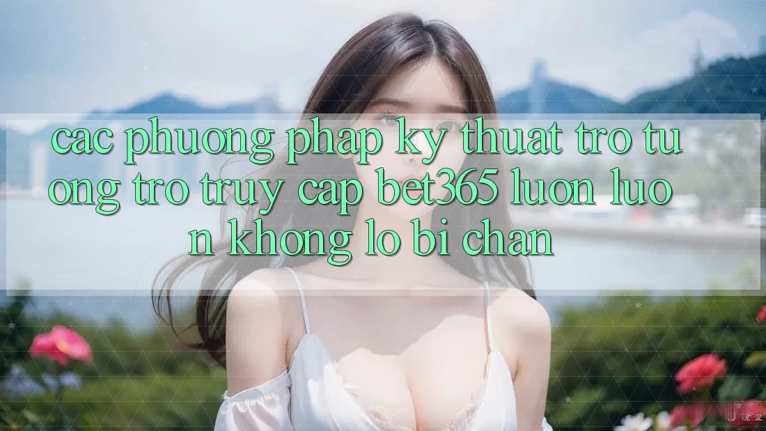 Các phương pháp kỹ thuật trợ tương trợ truy cập bet365 luôn luôn, không lo bị chặn