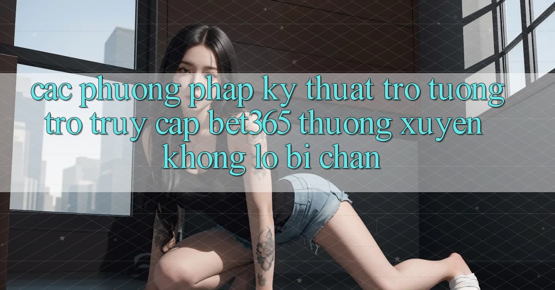 Các phương pháp kỹ thuật trợ tương trợ truy cập bet365 thường xuyên, không lo bị chặn Các phương pháp kỹ thuật trợ tương trợ truy cập bet365 thường xuyên, không lo bị chặn