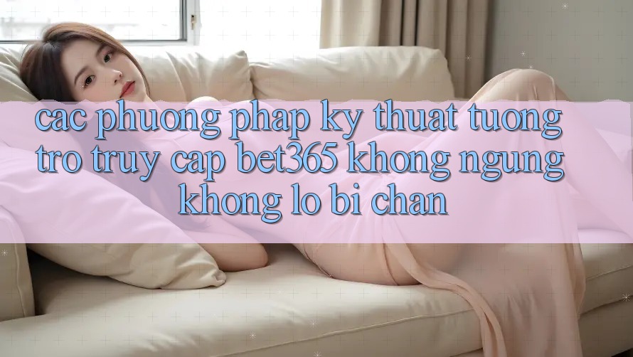 Các phương pháp kỹ thuật tương trợ truy cập bet365 không ngừng, không lo bị chặn Các phương pháp kỹ thuật tương trợ truy cập bet365 không ngừng, không lo bị chặn