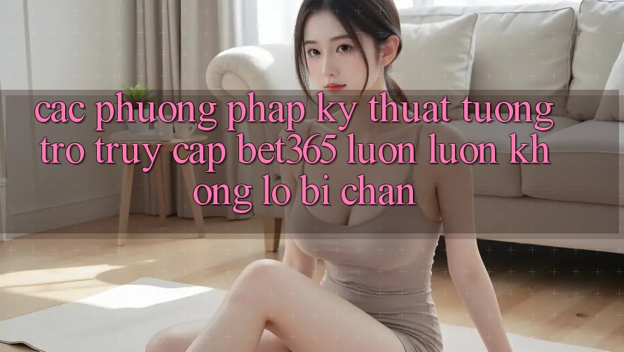 Các phương pháp kỹ thuật tương trợ truy cập bet365 luôn luôn, không lo bị chặn Các phương pháp kỹ thuật tương trợ truy cập bet365 luôn luôn, không lo bị chặn