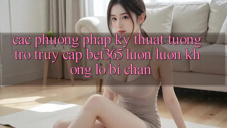 Các phương pháp kỹ thuật tương trợ truy cập bet365 luôn luôn, không lo bị chặn Các phương pháp kỹ thuật tương trợ truy cập bet365 luôn luôn, không lo bị chặn